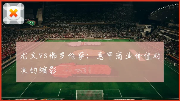 尤文vs佛罗伦萨：意甲商业价值对决的缩影