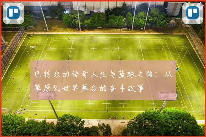 巴特尔的传奇人生与篮球之路：从草原到世界舞台的奋斗故事