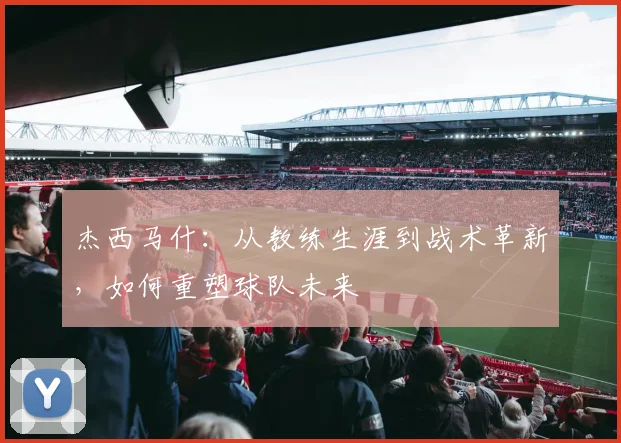 杰西马什：从教练生涯到战术革新，如何重塑球队未来