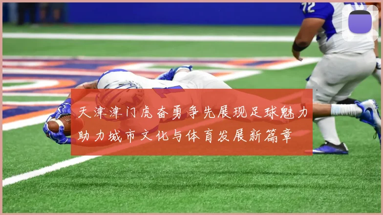 天津津门虎奋勇争先展现足球魅力助力城市文化与体育发展新篇章