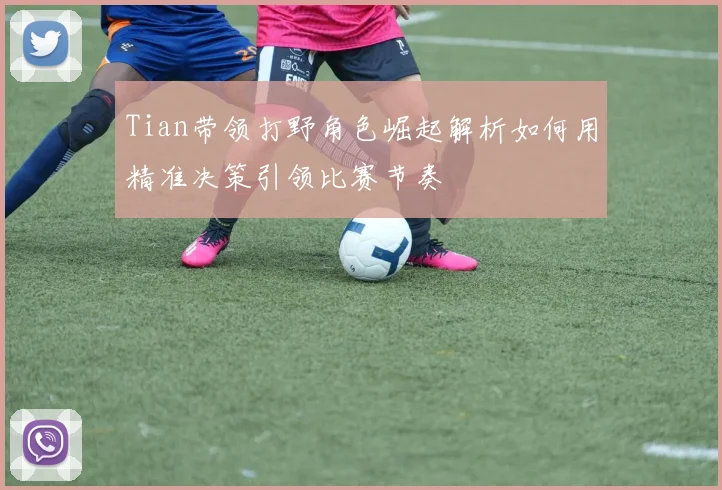 Tian带领打野角色崛起解析如何用精准决策引领比赛节奏