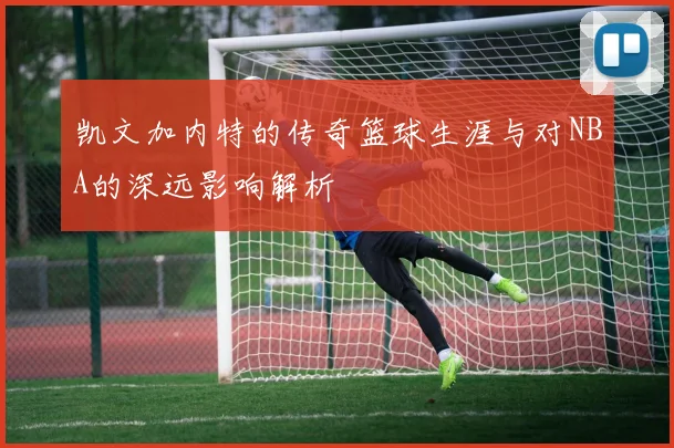 凯文加内特的传奇篮球生涯与对NBA的深远影响解析