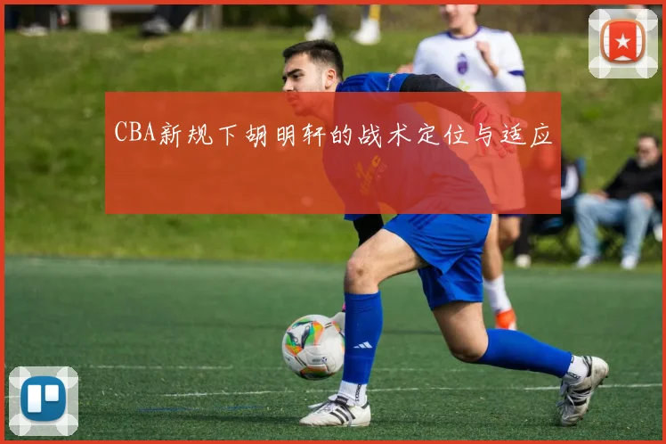 CBA新规下胡明轩的战术定位与适应