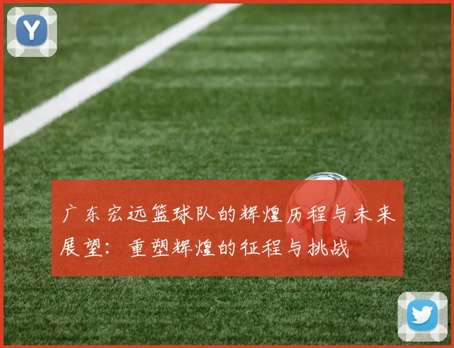 广东宏远篮球队的辉煌历程与未来展望：重塑辉煌的征程与挑战