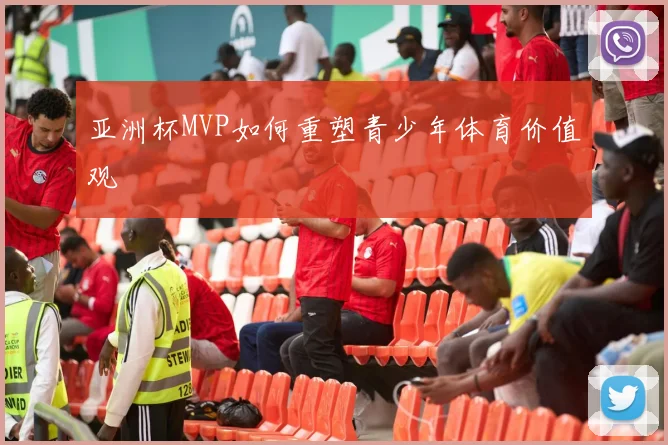 亚洲杯MVP如何重塑青少年体育价值观