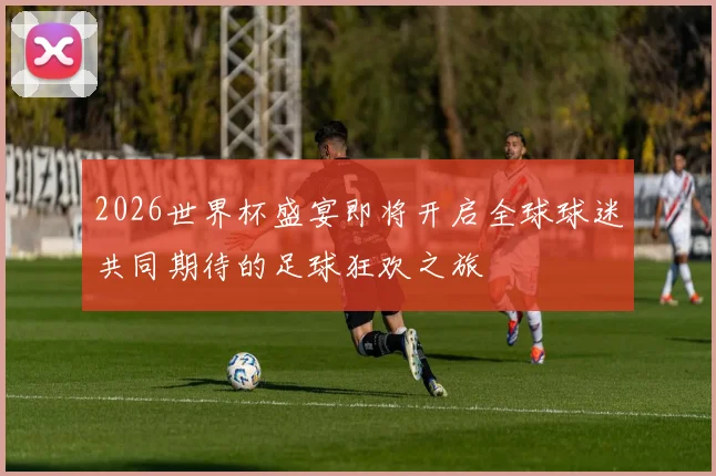 2026世界杯盛宴即将开启全球球迷共同期待的足球狂欢之旅