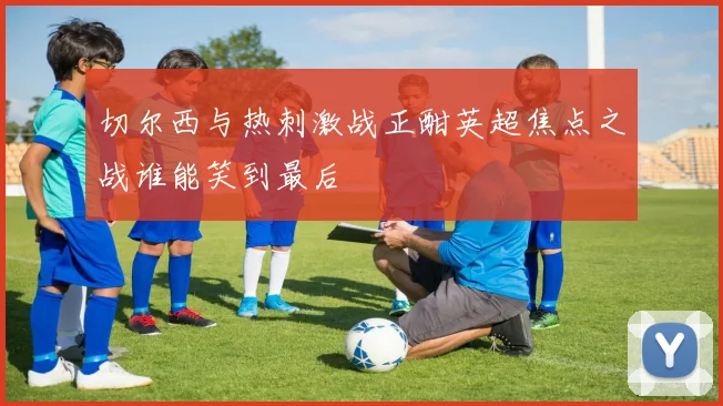 切尔西与热刺激战正酣英超焦点之战谁能笑到最后