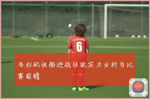 洛杉矶快船迎战劲敌实力分析与比赛前瞻