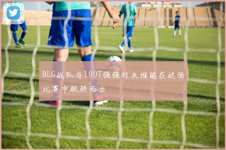 BLG战队与100T强强对决谁能在这场比赛中脱颖而出