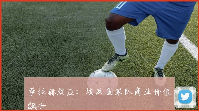 萨拉赫效应：埃及国家队商业价值飙升