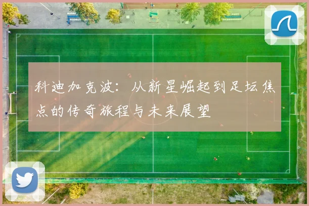 科迪加克波：从新星崛起到足坛焦点的传奇旅程与未来展望