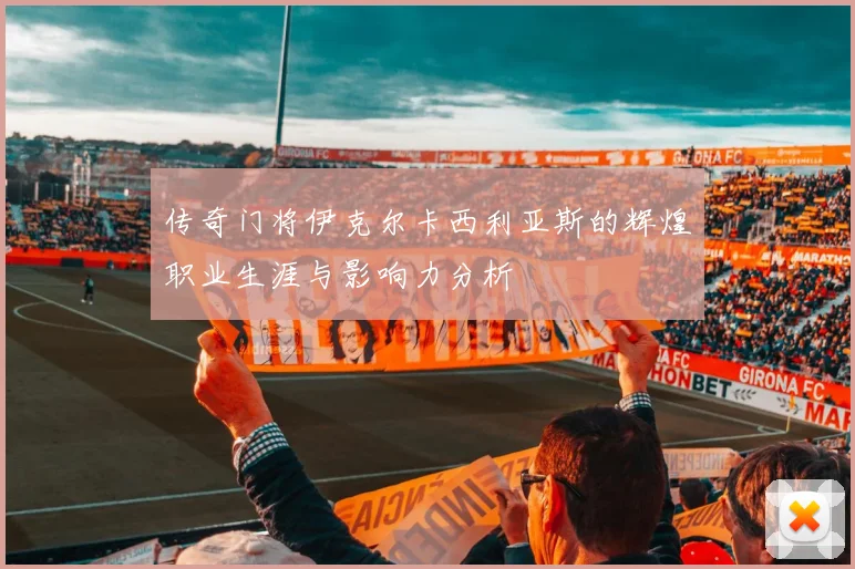 传奇门将伊克尔卡西利亚斯的辉煌职业生涯与影响力分析