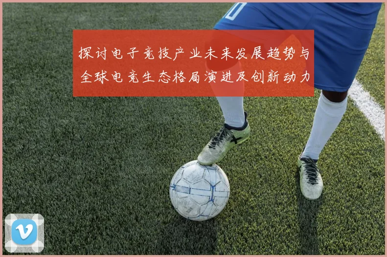 探讨电子竞技产业未来发展趋势与全球电竞生态格局演进及创新动力