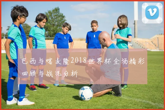 巴西与喀麦隆2018世界杯全场精彩回顾与战况分析